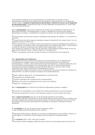 Il est possible de détecter ainsi des épanchements circonférentiels ou localisés (certains
épanchements sont localisés en regard de la face latérale du ventricule gauche ou en regard des
cavités droites). L'absence d'épanchement péricardique n'élimine en aucun cas le diagnostic
de péricardite aiguë : l'épanchement peut d'une part apparaître secondairement ou il peut s'agir
d'une "péricardites sèches".
3.2 - L'échographie permet aussi d'apprécier d'une façon semi-quantitative l'importance de cet
épanchement liquidien. Physiologiquement, il existe un décollement virtuel des deux feuillets
péricardiques en systole, (ce décollement correspond au liquide intra-péricardique physiologique).
L'épanchement est dit mineur lorsque le décollement péricardique est inférieur à 1 cm (inférieur à
300 cm3).
L'épanchement est dit de moyenne abondance lorsque le décollement est compris entre 1 et 2 cm
d'épaisseur (proche de 500 cm3).
Enfin l'épanchement est considéré comme très volumineux lorsque le décollement est supérieur à
2 cm d'épaisseur (au-delà de 1 litre). Ces épanchements sont rarement bien tolérés. Il peut exister à
ce stade des signes de compression des cavités droites tamponnade, cf infra).
Dans certains cas; l'aspect du coeur est très particulier, hyperkinétique semblant flotter au sein cet
épanchement liquidien majeur, réalisant l'aspect de "Swinging heart".
Enfin, l'échographie permet de surveiller l'évolution de l'épanchement sous traitement.
3.3 - Appréciation de la tolérance :
L'échographie permet de rechercher les signes de mauvaise tolérance de cet épanchement.
Il n'existe pas de corrélation stricte entre l'importance de l'épanchement et sa tolérance
hémodynamique, en effet, certains épanchements de faible abondance, constitués rapidement, sont
très mal tolérés et peuvent aboutir à une tamponnade; par contre, certains épanchements
chroniques notamment néoplasiques peuvent atteindre 500 ml, voir plus de 1 litre, et être
parfaitement bien tolérés du fait de leur développement très lent.
C'est uniquement l'aspect comprimé ou non du ventricule droit qui permet d'évaluer la tolérance de
l'épanchement. Les signes de gravité, évocateurs de la tamponnade sont :
aspect collabé et aplati proto- et mésodiastolique du ventricule droit.
Compression de l’oreillette droite.
Variation respiratoire des vitesses des flux transvalvulaires .
dilatation des veines sus-hépatiques et de la veine cave inférieure.
aspect de « swinging heart ».
3.4 - L'échographie doit rechercher des éléments diagnostiques positifs ou négatifs :
recherche de valvulopathie ou de trouble de la cinétique segmentaire du ventricule gauche.
recherche d'arguments en faveur d'une dissection aortique ou d’une embolie pulmonaire.
3.5 - L'apport du Doppler dans les cas de péricardite liquidienne est modeste :
Il est rarement effectué, uniquement en cas de tamponnade où il permet de mettre en évidence une
diminution générale des vélocités d'écoulement sanguin transmitral notamment, ainsi que la chute
des vitesses intra-cavitaires particulièrement importante en inspiration (l'équivalent du pouls
paradoxal).
4 - La biologie est de peu de secours dans le diagnostic positif.
Le bilan biologique permet généralement de retrouver
des signes inflammatoires: élévation de la vitesse de sédimentation, de la protéine C réactive, et
du fibrinogène, la numération formule sanguine permet d'apprécier l'hyperleucocytose.
.
Les enzymes (ASAT, ALAT, CPK) sont normales.
Les autres examens biologiques effectués dans le cadre d'une péricardite aiguë ne servent qu'à
 