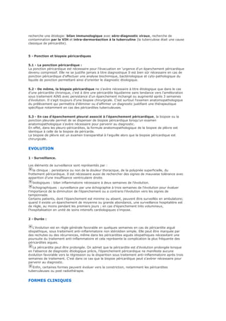 recherche une étiologie: bilan immunologique avec séro-diagnostic viraux, recherche de
contamination par le VIH et intra-dermoréaction à la tuberculine (la tuberculose était une cause
classique de péricardite).
5 - Ponction et biopsie péricardiques
5.1 - La ponction péricardique :
La ponction péricardique est nécessaire pour l'évacuation en 'urgence d'un épanchement péricardique
devenu compressif. Elle ne se justifie jamais à titre diagnostique Il est bien sûr nécessaire en cas de
ponction péricardique d'effectuer une analyse biochimique, bactériologique et cyto-pathologique du
liquide de ponction permettant ainsi d'orienter le diagnostic étiologique.
5.2 - De même, la biopsie péricardique ne s'avère nécessaire à titre étiologique que dans le cas
d'une péricardite chronique, c'est à dire une péricardite liquidienne sans tendance vers l'amélioration
sous traitement AINS avec persistance d'un épanchement inchangé ou augmenté après 3 semaines
d'évolution. Il s'agit toujours d'une biopsie chirurgicale. C'est surtout l'examen anatomopathologique
du prélèvement qui permettra d'éliminer ou d'affirmer un diagnostic justifiant une thérapeutique
spécifique notamment en cas des péricardites tuberculeuses.
5.3 - En cas d'épanchement pleural associé à l'épanchement péricardique, la biopsie ou la
ponction pleurale permet de se dispenser de biopsie péricardique lorsqu'un examen
anatomopathologique s'avère nécessaire pour parvenir au diagnostic.
En effet, dans les pleuro-péricardites, la formule anatomopathologique de la biopsie de plèvre est
identique à celle de la biopsie de péricarde.
La biopsie de plèvre est un examen transpariétal à l'aiguille alors que la biopsie péricardique est
chirurgicale.
EVOLUTION
1 - Surveillance.
Les éléments de surveillance sont représentés par :
la clinique : persistance ou non de la douleur thoracique, de la polypnée superficielle, du
frottement péricardique. Il est nécessaire aussi de rechercher des signes de mauvaise tolérance avec
apparition d'une insuffisance ventriculaire droite.
biologiques : bilan inflammatoire nécessaire à deux semaines de l'évolution.
échographiques : surveillance par une échographie à trois semaines de l'évolution pour évaluer
l'importance de la diminution de l'épanchement ou a contrario l'évolution vers les signes de
tamponnade.
Certains patients, dont l'épanchement est minime ou absent, peuvent être surveillés en ambulatoire;
quand il existe un épanchement de moyenne ou grande abondance, une surveillance hospitalière est
de règle, au moins pendant les premiers jours ; en cas d'épanchement très volumineux,
l'hospitalisation en unité de soins intensifs cardiologiques s'impose.
2 - Durée :
L'évolution est en règle générale favorable en quelques semaines en cas de péricardite aiguë
idiopathique, sous traitement anti-inflammatoire non stéroïdien simple. Elle peut être marquée par
des rechutes ou des récurrences, même dans les péricardites aiguës idiopathiques nécessitant une
poursuite du traitement anti-inflammatoire et cela représente la complication la plus fréquente des
péricardites aigues.
La péricardite peut être prolongée. On admet que la péricardite est d'évolution prolongée lorsque
en l'absence de diagnostic étiologique précis, l'épanchement péricardique ne manifeste aucune
évolution favorable vers la régression ou la disparition sous traitement anti-inflammatoire après trois
semaines de traitement. C'est dans ce cas que la biopsie péricardique peut s'avérer nécessaire pour
parvenir au diagnostic.
Enfin, certaines formes peuvent évoluer vers la constriction, notamment les péricardites
tuberculeuses ou post radiothérapie.
FORMES CLINIQUES
 