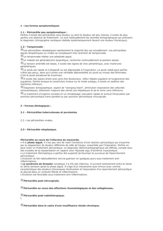1 - Les formes symptomatiques
1.1 - Péricardite peu symptomatique :
Parfois il existe des péricardites sans douleur ou dont la douleur est peu intense, il existe de plus
parfois une absence de frottement. Ce sont habituellement les données échographiques qui précisent
le diagnostic (échographie cardiaque réalisée systématiquement devant une douleur thoracique).
1.2 - Tamponnade :
Les péricardites néoplasiques représentent la majorité des cas actuellement. Les péricardites
aigues idiopathiques ou virales se compliquent très rarement de tamponnade.
La tamponnade réalise une adiastolie aiguë.
Le malade est généralement dyspnéique, recherche continuellement la position assise.
La tension artérielle est basse, il existe des signes de choc périphérique, avec marbrures
périphériques.
Le pouls est rapide et il disparaît ou est dépressible à l'inspiration. Le pouls radial peut parfois
n'être pas perçu, alors qu'il existe une véritable dépressibilité du pouls au niveau des fémorales.
C'est le pouls paradoxal de Kussmaul.
Il existe des signes droits avec gros foie douloureux, reflux hépato-jugulaire et turgescence des
jugulaires. Parfois lorsque la constriction évolue sur le mode subaigu, il existe un oedème des
membres inférieurs.
Diagnostic échographique: aspect de "swinging heart", diminution inspiratoire des vélocités
intracardiaques, distension majeure des veines sus-hépatiques et de la veine cave inférieure.
Le traitement d’urgence consiste en un remplissage vasculaire rapide et surtout l'évacuation par
ponction péricardique trans-pariétal ou par ponction péricardique chirurgicale.
2 - Formes étiologiques :
2.1 - Péricardites tuberculeuses et purulentes
2.2 - Les péricardites virales.
2.3 - Péricardite néoplasique.
Péricardite au cours de l'infarctus du myocarde.
• A la phase aiguë, il n'est pas rare de noter l'existence d'une réaction péricardique qui s'exprime
par la réapparition de douleur différente de celle de l'angor, exacerbée par l'inspiration. Parfois on
peut noter un frottement péricardique. Le diagnostic électrocardiographique est difficile, compte tenu
des troubles de la repolarisation en rapport avec l'épisode aigu d'ischémie myocardique.
• Le traitement fibrinolytique a parfois été suspecté de favoriser la survenue de l'épanchement
péricardique.
L'évolution se fait habituellement vers la guérison en quelques jours sous traitement anti-
inflammatoire;
• Le syndrome de Dressler complique 3 à 4% des infarctus. Il survient tardivement entre la 2ème
et 3ème semaine après la phase aiguë. Il s'agit d'un mécanisme auto-immun avec comme
caractéristique des douleurs thoraciques récidivantes et l'association d'un épanchement péricardique
et pleural dans un contexte fébrile et inflammatoire.
L'évolution est favorable sous traitement anti-inflammatoire.
Péricardite post-chirurgicale.
Péricardite au cours des affections rhumatologiques et des collagénoses..
Péricardite post-radiothérapique.
l.
Péricardite dans le cadre d'une insuffisance rénale chronique.
 