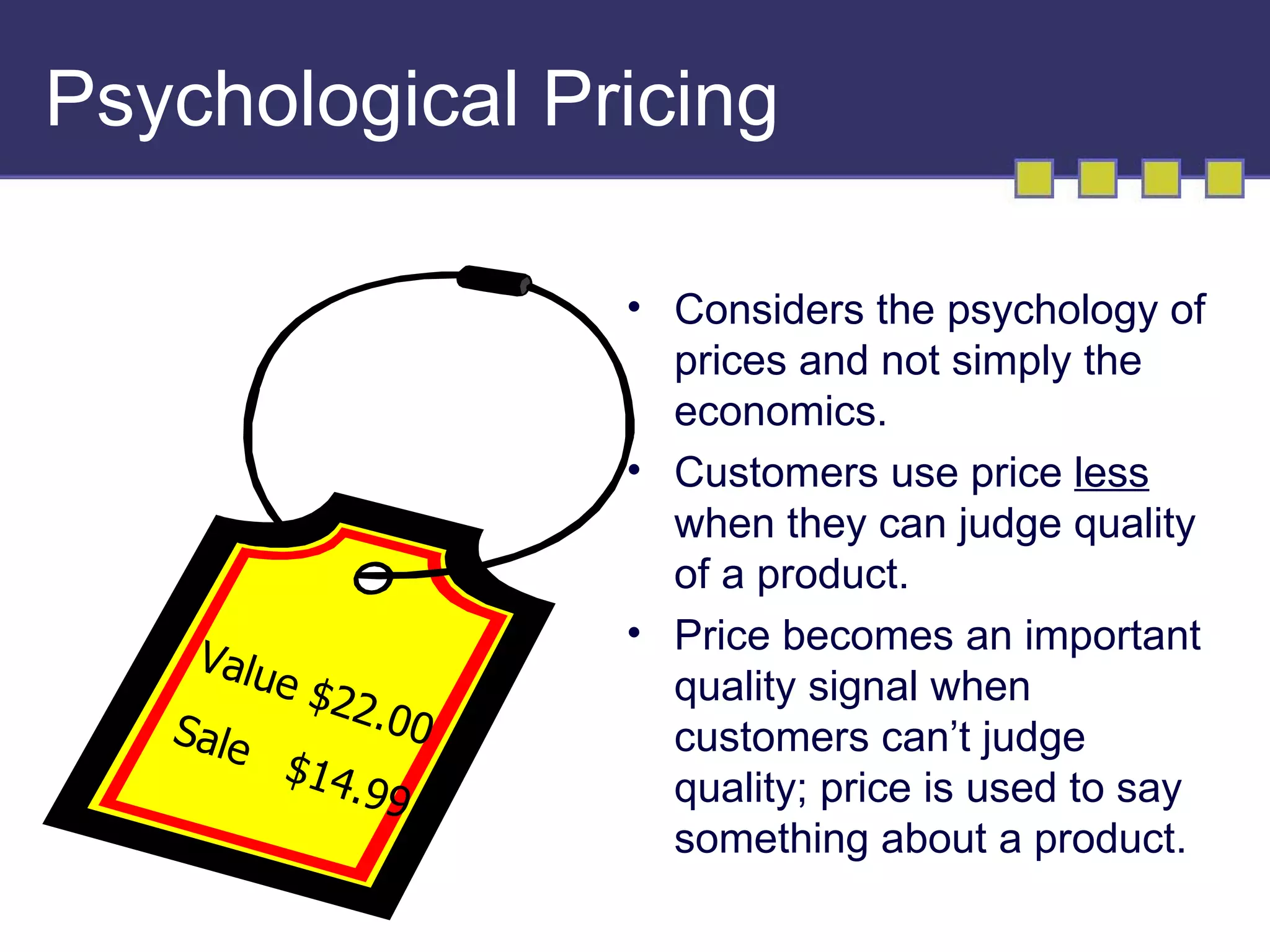 Psychological Pricing

                     • Considers the psychology of
                       prices and not simply the
                       economics.
                     • Customers use price less
                       when they can judge quality
                       of a product.
                     • Price becomes an important
    Valu
        e $2           quality signal when
             2. 00
   Sale                customers can’t judge
         $14
             . 99      quality; price is used to say
                       something about a product.
 