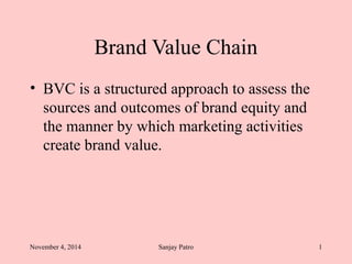 Brand Value Chain 
• BVC is a structured approach to assess the 
sources and outcomes of brand equity and 
the manner by which marketing activities 
create brand value. 
November 4, 2014 Sanjay Patro 1 
 