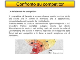 Confronto su competitor
La definizione del competitor
Il competitor di formato è essenzialmente quella struttura simile
alla nostra (sia in termini di metratura che di assortimento)
frequentata alternativamente dai nostri cliente.
Possono essere più di una e per identificare il peso di ognuna si può
procedere tramite semplice indagine interna sui clienti.
Alternativamente esistono dei setting realizzati tramite tecniche di
Geomarketing che danno in maniera razionale un’indicazione della
‘forza’ dei vari competitor e in base a questi sceglierne uno di
riferimento.
 