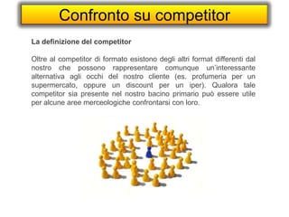 Confronto su competitor
La definizione del competitor
Oltre al competitor di formato esistono degli altri format differenti dal
nostro che possono rappresentare comunque un’interessante
alternativa agli occhi del nostro cliente (es. profumeria per un
supermercato, oppure un discount per un iper). Qualora tale
competitor sia presente nel nostro bacino primario può essere utile
per alcune aree merceologiche confrontarsi con loro.
 