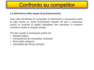 Confronto su competitor
La definizione delle regole di posizionamento
Una volta identificato il/i competitor di riferimento è necessario avere
le idee chiare su come posizionarsi rispetto ad essi e realizzare
quindi un insieme di regole dettagliate che scendano in maniera
indiretta a livello di singolo articolo.
Per fare questo è necessario partire da:
• Margine atteso
• Competitività dei competitor analizzati
• Ruoli delle categorie
• Sensibilità del cliente al brand
 