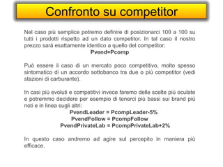 Confronto su competitor
Nel caso più semplice potremo definire di posizionarci 100 a 100 su
tutti i prodotti rispetto ad un dato competitor. In tal caso il nostro
prezzo sarà esattamente identico a quello del competitor:
Pvend=Pcomp
Può essere il caso di un mercato poco competitivo, molto spesso
sintomatico di un accordo sottobanco tra due o più competitor (vedi
stazioni di carburante).
In casi più evoluti e competitivi invece faremo delle scelte più oculate
e potremmo decidere per esempio di tenerci più bassi sui brand più
noti e in linea sugli altri:
PvendLeader = PcompLeader-5%
PvendFollow = PcompFollow
PvendPrivateLab = PcompPrivateLab+2%
In questo caso andremo ad agire sul percepito in maniera più
efficace.
 