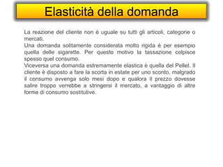 Elasticità della domanda
La reazione del cliente non è uguale su tutti gli articoli, categorie o
mercati.
Una domanda solitamente considerata molto rigida è per esempio
quella delle sigarette. Per questo motivo la tassazione colpisce
spesso quel consumo.
Viceversa una domanda estremamente elastica è quella del Pellet. Il
cliente è disposto a fare la scorta in estate per uno sconto, malgrado
il consumo avvenga solo mesi dopo e qualora il prezzo dovesse
salire troppo verrebbe a stringersi il mercato, a vantaggio di altre
forme di consumo sostitutive.
 