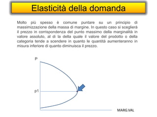 Elasticità della domanda
Molto più spesso è comune puntare su un principio di
massimizzazione della massa di margine. In questo caso si sceglierà
il prezzo in corrispondenza del punto massimo della marginalità in
valore assoluto, al di la della quale il valore del prodotto o della
categoria tende a scendere in quanto le quantità aumenteranno in
misura inferiore di quanto diminuisca il prezzo.
P
MARG.VAL
p1
 