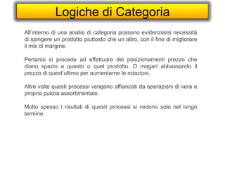 Logiche di Categoria
All’interno di una analisi di categoria possono evidenziarsi necessità
di spingere un prodotto piuttosto che un altro, con il fine di migliorare
il mix di margine.
Pertanto si procede ad effettuare dei posizionamenti prezzo che
diano spazio a questo o quel prodotto. O magari abbassando il
prezzo di quest’ultimo per aumentarne le rotazioni.
Altre volte questi processi vengono affiancati da operazioni di vera e
propria pulizia assortimentale.
Molto spesso i risultati di questi processi si vedono solo nel lungo
termine.
 