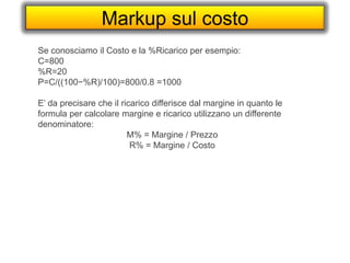 Markup sul costo
Se conosciamo il Costo e la %Ricarico per esempio:
C=800
%R=20
P=C/((100−%R)/100)=800/0.8 =1000
E’ da precisare che il ricarico differisce dal margine in quanto le
formula per calcolare margine e ricarico utilizzano un differente
denominatore:
M% = Margine / Prezzo
R% = Margine / Costo
 