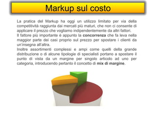 Markup sul costo
La pratica del Markup ha oggi un utilizzo limitato per via della
competitività raggiunta dai mercati più maturi, che non ci consente di
applicare il prezzo che vogliamo indipendentemente da altri fattori.
Il fattore più importante è appunto la concorrenza che fa leva nella
maggior parte dei casi proprio sul prezzo per spostare i clienti da
un’insegna all’altra.
Inoltre assortimenti complessi e ampi come quelli della grande
distribuzione o di alcune tipologie di specialisti portano a spostare il
punto di vista da un margine per singolo articolo ad uno per
categoria, introducendo pertanto il concetto di mix di margine.
 