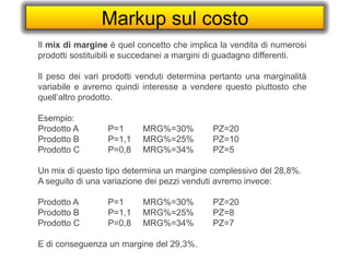 Markup sul costo
Il mix di margine è quel concetto che implica la vendita di numerosi
prodotti sostituibili e succedanei a margini di guadagno differenti.
Il peso dei vari prodotti venduti determina pertanto una marginalità
variabile e avremo quindi interesse a vendere questo piuttosto che
quell’altro prodotto.
Esempio:
Prodotto A P=1 MRG%=30% PZ=20
Prodotto B P=1,1 MRG%=25% PZ=10
Prodotto C P=0,8 MRG%=34% PZ=5
Un mix di questo tipo determina un margine complessivo del 28,8%.
A seguito di una variazione dei pezzi venduti avremo invece:
Prodotto A P=1 MRG%=30% PZ=20
Prodotto B P=1,1 MRG%=25% PZ=8
Prodotto C P=0,8 MRG%=34% PZ=7
E di conseguenza un margine del 29,3%.
 