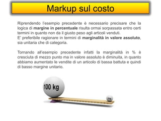 Markup sul costo
Riprendendo l’esempio precedente è necessario precisare che la
logica di margine in percentuale risulta ormai sorpassata entro certi
termini in quanto non da il giusto peso agli articoli venduti.
E’ preferibile ragionare in termini di marginalità in valore assoluto,
sia unitaria che di categoria.
Tornando all’esempio precedente infatti la marginalità in % è
cresciuta di mezzo punto ma in valore assoluto è diminuita, in quanto
abbiamo aumentato le vendite di un articolo di bassa battuta e quindi
di basso margine unitario.
 