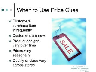 Copyright © 2009 Pearson
Education, Inc. Publishing as
Prentice Hall
When to Use Price Cues
 Customers
purchase item
infrequently
 Customers are new
 Product designs
vary over time
 Prices vary
seasonally
 Quality or sizes vary
across stores
 