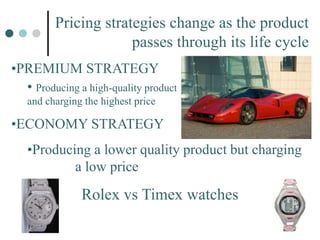 Pricing strategies change as the product
passes through its life cycle
•PREMIUM STRATEGY
• Producing a high-quality product
and charging the highest price
•ECONOMY STRATEGY
•Producing a lower quality product but charging
a low price
Rolex vs Timex watches
 