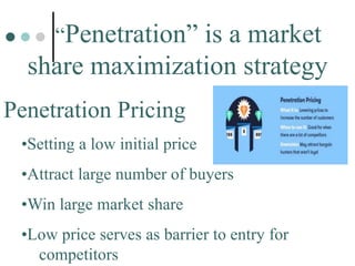 “Penetration” is a market
share maximization strategy
Penetration Pricing
•Setting a low initial price
•Attract large number of buyers
•Win large market share
•Low price serves as barrier to entry for
competitors
 