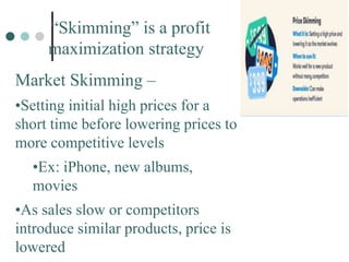 “Skimming” is a profit
maximization strategy
Market Skimming –
•Setting initial high prices for a
short time before lowering prices to
more competitive levels
•Ex: iPhone, new albums,
movies
•As sales slow or competitors
introduce similar products, price is
lowered
 