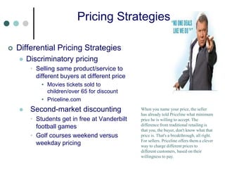 Pricing Strategies
 Differential Pricing Strategies
 Discriminatory pricing
• Selling same product/service to
different buyers at different price
• Movies tickets sold to
children/over 65 for discount
• Priceline.com
 Second-market discounting
• Students get in free at Vanderbilt
football games
• Golf courses weekend versus
weekday pricing
When you name your price, the seller
has already told Priceline what minimum
price he is willing to accept. The
difference from traditional retailing is
that you, the buyer, don't know what that
price is. That's a breakthrough, all right.
For sellers. Priceline offers them a clever
way to charge different prices to
different customers, based on their
willingness to pay.
 