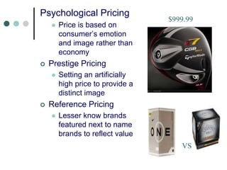 Psychological Pricing
 Price is based on
consumer’s emotion
and image rather than
economy
 Prestige Pricing
 Setting an artificially
high price to provide a
distinct image
 Reference Pricing
 Lesser know brands
featured next to name
brands to reflect value
$999.99
VS
 