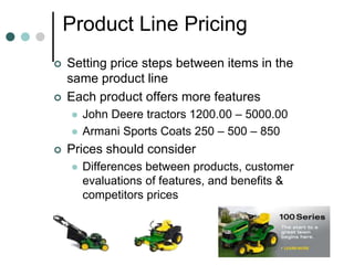 Product Line Pricing
 Setting price steps between items in the
same product line
 Each product offers more features
 John Deere tractors 1200.00 – 5000.00
 Armani Sports Coats 250 – 500 – 850
 Prices should consider
 Differences between products, customer
evaluations of features, and benefits &
competitors prices
 
