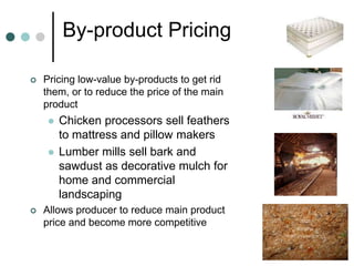 By-product Pricing
 Pricing low-value by-products to get rid
them, or to reduce the price of the main
product
 Chicken processors sell feathers
to mattress and pillow makers
 Lumber mills sell bark and
sawdust as decorative mulch for
home and commercial
landscaping
 Allows producer to reduce main product
price and become more competitive
 
