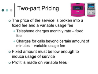 Two-part Pricing
 The price of the service is broken into a
fixed fee and a variable usage fee
 Telephone charges monthly rate – fixed
fee
 Charges for calls beyond certain amount of
minutes – variable usage fee
 Fixed amount must be low enough to
induce usage of service
 Profit is made on variable fees
 