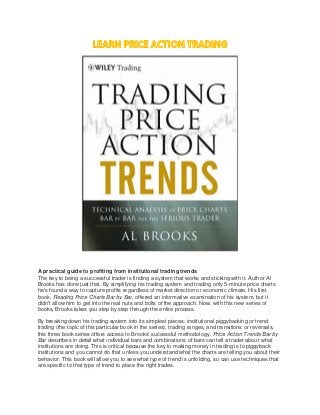 A practical guide to profiting from institutional trading trends
The key to being a successful trader is finding a system that works and sticking with it. Author Al
Brooks has done just that. By simplifying his trading system and trading only 5-minute price charts
he's found a way to capture profits regardless of market direction or economic climate. His first
book, Reading Price Charts Bar by Bar, offered an informative examination of his system, but it
didn't allow him to get into the real nuts and bolts of the approach. Now, with this new series of
books, Brooks takes you step by step through the entire process.
By breaking down his trading system into its simplest pieces: institutional piggybacking or trend
trading (the topic of this particular book in the series), trading ranges, and transitions or reversals,
this three book series offers access to Brooks' successful methodology. Price Action Trends Bar by
Bar describes in detail what individual bars and combinations of bars can tell a trader about what
institutions are doing. This is critical because the key to making money in trading is to piggyback
institutions and you cannot do that unless you understand what the charts are telling you about their
behavior. This book will allow you to see what type of trend is unfolding, so can use techniques that
are specific to that type of trend to place the right trades.
 