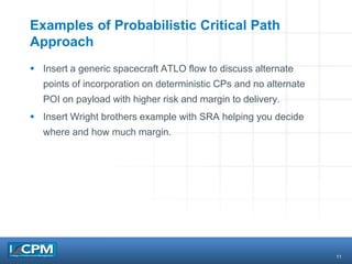11
Examples of Probabilistic Critical Path
Approach
 Insert a generic spacecraft ATLO flow to discuss alternate
points of incorporation on deterministic CPs and no alternate
POI on payload with higher risk and margin to delivery.
 Insert Wright brothers example with SRA helping you decide
where and how much margin.
 