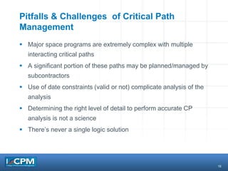 16
Pitfalls & Challenges of Critical Path
Management
 Major space programs are extremely complex with multiple
interacting critical paths
 A significant portion of these paths may be planned/managed by
subcontractors
 Use of date constraints (valid or not) complicate analysis of the
analysis
 Determining the right level of detail to perform accurate CP
analysis is not a science
 There’s never a single logic solution
 