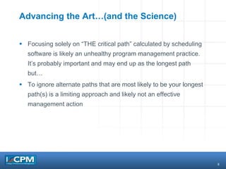 8
Advancing the Art…(and the Science)
 Focusing solely on “THE critical path” calculated by scheduling
software is likely an unhealthy program management practice.
It’s probably important and may end up as the longest path
but…
 To ignore alternate paths that are most likely to be your longest
path(s) is a limiting approach and likely not an effective
management action
 