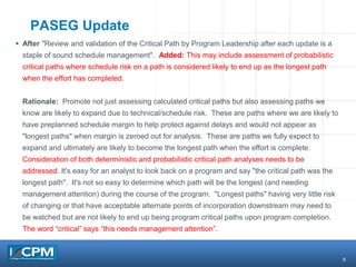 9
PASEG Update
 After "Review and validation of the Critical Path by Program Leadership after each update is a
staple of sound schedule management". Added: This may include assessment of probabilistic
critical paths where schedule risk on a path is considered likely to end up as the longest path
when the effort has completed.
Rationale: Promote not just assessing calculated critical paths but also assessing paths we
know are likely to expand due to technical/schedule risk. These are paths where we are likely to
have preplanned schedule margin to help protect against delays and would not appear as
"longest paths" when margin is zeroed out for analysis. These are paths we fully expect to
expand and ultimately are likely to become the longest path when the effort is complete.
Consideration of both deterministic and probabilistic critical path analyses needs to be
addressed. It's easy for an analyst to look back on a program and say "the critical path was the
longest path". It's not so easy to determine which path will be the longest (and needing
management attention) during the course of the program. "Longest paths" having very little risk
of changing or that have acceptable alternate points of incorporation downstream may need to
be watched but are not likely to end up being program critical paths upon program completion.
The word “critical” says “this needs management attention”.
 