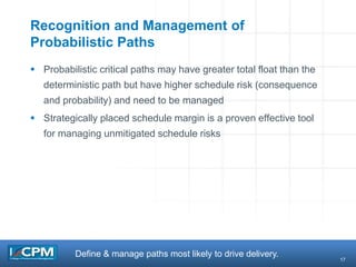 17
Recognition and Management of
Probabilistic Paths
 Probabilistic critical paths may have greater total float than the
deterministic path but have higher schedule risk (consequence
and probability) and need to be managed
 Strategically placed schedule margin is a proven effective tool
for managing unmitigated schedule risks
Define & manage paths most likely to drive delivery.
 