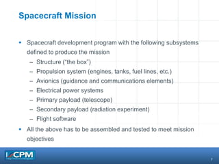7
Spacecraft Mission
 Spacecraft development program with the following subsystems
defined to produce the mission
– Structure (“the box”)
– Propulsion system (engines, tanks, fuel lines, etc.)
– Avionics (guidance and communications elements)
– Electrical power systems
– Primary payload (telescope)
– Secondary payload (radiation experiment)
– Flight software
 All the above has to be assembled and tested to meet mission
objectives
 