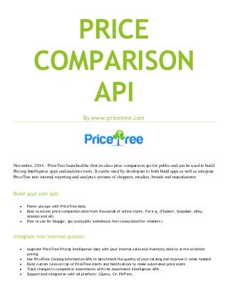 PRICE COMPARISON API 
By www.pricetree.com 
November, 2014 – PriceTree launched the first-in-class price comparison api for public and can be used to build Pricing Intelligence apps and analytics tools. It can be used by developers to both build apps as well as integrate PriceTree into internal reporting and analytics systems of shoppers, retailers, brands and manufacturer. 
Build your own aps: 
 Power you aps with PriceTree data. 
 Ease to access price comparison data from thousands of online stores. For e.g. (Flipkart, Snapdeal, eBay, Amazon and all) 
 Free to use for blogger, aps and public websites(A fee is associated for retailers) 
Integrate into internal system: 
 Augment PriceTree Pricing Intelligence data with your internal sales and inventory data to arrive at better pricing 
 Use PriceTree Catalog Information APIs to benchmark the quality of your catalog and improve it when needed 
 Build custom rules on top of PriceTree Alerts and Notifications to make automated price alerts 
 Track changes in competitor assortments with the Assortment Intelligence APIs. 
 Support and integration with all platform: JQuery, C#, PHP etc.  