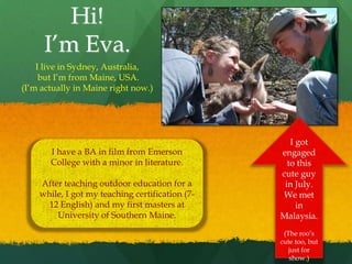 Hi!
     I’m Eva.
    I live in Sydney, Australia,
     but I’m from Maine, USA.
(I’m actually in Maine right now.)




                                                    I got
       I have a BA in film from Emerson          engaged
       College with a minor in literature.         to this
                                                 cute guy
    After teaching outdoor education for a        in July.
    while, I got my teaching certification (7-   We met
      12 English) and my first masters at             in
        University of Southern Maine.            Malaysia.
                                                  (The roo’s
                                                 cute too, but
                                                    just for
                                                    show.)
 