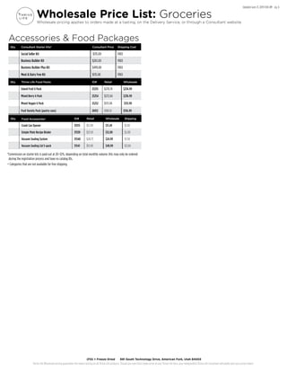 Thrive Life Wholesale pricing guarantees the lowest pricing on all Thrive Life products. Should you ever find a lower price on any Thrive Life item, your Independent Thrive Life Consultant will gladly give you a price match.
(FD) = Freeze Dried 691 South Technology Drive, American Fork, Utah 84003
Updated June 21, 2019 9:00 AM pg. 6
Wholesale Price List: Groceries
Wholesale pricing applies to orders made at a tasting, on the Delivery Service, or through a Consultant website.
Qty. Consultant Starter Kits* Consultant Price Shipping Cost
Social Seller Kit $135.00 FREE
Business Builder Kit $265.00 FREE
Business Builder Plus Kit $499.00 FREE
Meat & Dairy Free Kit $135.00 FREE
Qty. Thrive Life Food Packs ID# Retail Wholesale
Island Fruit 6 Pack 25255 $270.74 $234.99
Mixed Berry 6 Pack 25254 $272.64 $236.99
Mixed Veggie 6 Pack 25252 $175.94 $151.99
Fruit Variety Pack (pantry cans) 26912 $180.10 $156.99
Qty. Food Accessories+ ID# Retail Wholesale Shipping
Crank Can Opener 33515 $12.99 $11.49 $1.00
Simple Plate Recipe Binder 31539 $21.59 $12.00 $2.00
Vacuum Sealing System 31540 $28.73 $24.99 $7.50
Vacuum Sealing Lid 5-pack 31541 $57.49 $49.99 $11.00
*Commission on starter kits is paid out at 20–32%, depending on total monthly volume. Kits may only be ordered
during the registration process and have no catalog IDs.
+ Categories that are not available for free shipping.
Accessories & Food Packages
 