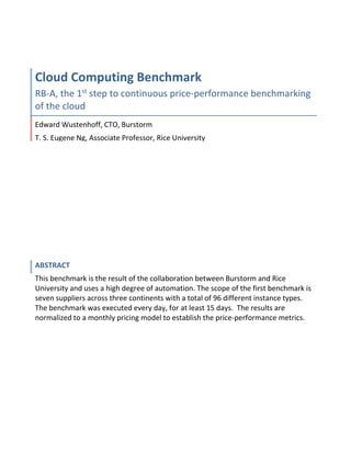 Cloud Computing Benchmark
RB-A, the 1st
step to continuous price-performance benchmarking
of the cloud
Edward Wustenhoff, CTO, Burstorm
T. S. Eugene Ng, Associate Professor, Rice University
ABSTRACT
This benchmark is the result of the collaboration between Burstorm and Rice
University and uses a high degree of automation. The scope of the first benchmark is
seven suppliers across three continents with a total of 96 different instance types.
The benchmark was executed every day, for at least 15 days. The results are
normalized to a monthly pricing model to establish the price-performance metrics.
 