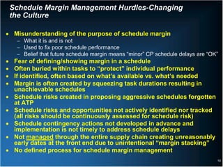 Schedule Margin Management Hurdles-Changing
    the Culture

• Misunderstanding of the purpose of schedule margin
     − What it is and is not
     − Used to fix poor schedule performance
     − Belief that future schedule margin means “minor” CP schedule delays are “OK”
•    Fear of defining/showing margin in a schedule
•    Often buried within tasks to “protect” individual performance
•    If identified, often based on what’s available vs. what’s needed
•    Margin is often created by squeezing task durations resulting in
     unachievable schedules
•    Schedule risks created in proposing aggressive schedules forgotten
     at ATP
•    Schedule risks and opportunities not actively identified nor tracked
     (all risks should be continuously assessed for schedule risk)
•    Schedule contingency actions not developed in advance and
     implementation is not timely to address schedule delays
•    Not managed through the entire supply chain creating unreasonably
     early dates at the front end due to unintentional “margin stacking”
•    No defined process for schedule margin management
                                                                                  10
 