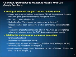 Common Approaches to Managing Margin That Can
Create Problems

• Holding all schedule margin at the end of the schedule
  − Forces everything as early as possible and SPI will likely degrade from the
    start with “poor” performance compounding each month.
  − Not used to retire schedule risk
  − Umbrella affect (“No problem, we have margin at the end.”)
  − Unclear on what it can be used for or when contingency actions should be
    taken
  − The desired affect of accomplishing all work ASAP can be accomplished
    with margin allocated across the POP & conserving unused margin
• Establishing and managing margin as a percentage
  − Ignores schedule risk
  − More time-based than task-based
  − Allows margin “erosion” without retiring schedule risk (“As long as we stay
    above X% we can eat into the margin.”)
  − Leads to unwise compromise (“if we started at 10%, 9 % is OK…8% isn’t too
    bad…1% is still margin…”)

                                                                                  11
 
