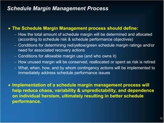 Schedule Margin Management Process


• The Schedule Margin Management process should define:
  − How the total amount of schedule margin will be determined and allocated
    (according to schedule risk & schedule performance objectives)
  − Conditions for determining red/yellow/green schedule margin ratings and/or
    need for associated recovery actions
  − Conditions for allowable margin use (and who owns it)
  − How unused margin will be conserved, reallocated or spent as risk is retired
  − What, when, how, and by whom contingency actions will be implemented to
    immediately address schedule performance issues


• Implementation of a schedule margin management process will
  help reduce chaos, variability & unpredictability, and dependence
  on individual heroism, ultimately resulting in better schedule
  performance.


                                                                                   12
 