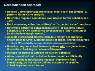 Recommended Approach

• Develop 3 time estimates (optimistic, most likely, pessimistic) &
  perform Monte Carlo analysis
• Determine required confidence level needed for the schedule (i.e.
  75%)
• Decide on using either “most likely” or “expected value” durations
• Determine difference between most likely (or expected value)
  schedule and XX% confidence level schedule (this = amount of
  total schedule margin needed)
• Allocate incremental discrete schedule margin according to
  known risks to CP(s) & protect usage of critical shared resources
  − Check MR availability to cover identified schedule risks/margin
• Baseline program schedule to early dates with margin included;
  this is the schedule you believe will happen
• Manage resources to achieve the current schedule
• Allow non-critical path activities to use resources efficiently
• When total float erodes/goes negative, Implement fixes
  immediately; do not let risk defined margin to be used for
  schedule performance issues
                                                                       13
 
