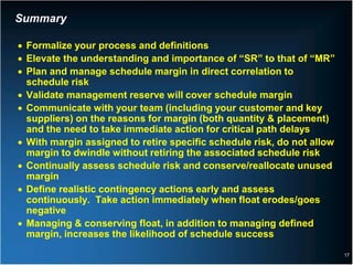 Summary

• Formalize your process and definitions
• Elevate the understanding and importance of “SR” to that of “MR”
• Plan and manage schedule margin in direct correlation to
  schedule risk
• Validate management reserve will cover schedule margin
• Communicate with your team (including your customer and key
  suppliers) on the reasons for margin (both quantity & placement)
  and the need to take immediate action for critical path delays
• With margin assigned to retire specific schedule risk, do not allow
  margin to dwindle without retiring the associated schedule risk
• Continually assess schedule risk and conserve/reallocate unused
  margin
• Define realistic contingency actions early and assess
  continuously. Take action immediately when float erodes/goes
  negative
• Managing & conserving float, in addition to managing defined
  margin, increases the likelihood of schedule success
                                                                        17
 
