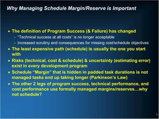 Why Managing Schedule Margin/Reserve is Important



• The definition of Program Success (& Failure) has changed
  − “Technical success at all costs” is no longer acceptable
  − Increased scrutiny and consequences for missing cost/schedule objectives
• The least expensive path (schedule) is usually the one you start
  with
• Risks (technical, cost & schedule) & uncertainty (estimating error)
  exist in every development program
• Schedule “Margin” that is hidden in padded task durations is not
  managed tasks end up taking longer (Parkinson’s Law)
• The other 2 legs of program success, technical performance, and
  cost performance use formally managed margins/reserves…why
  not schedule?



                                                                               3
 