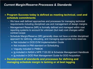 Current Margin/Reserve Processes & Standards


• Program Success today is defined as meeting technical, cost and
  schedule commitments
  − We have well defined approaches and processes for managing technical
    requirements including disciplined use and management of design margins
  − Management Reserve (MR) is formally defined and managed within cost
    reporting systems to account for unknown (but real) cost changes within
    contract scope
  − Schedule Margin/Reserve (SR) generally does not have a similar disciplined
    approach for defining, allocating, and managing appropriate time reserves
     • Not included in DOD EVM Implementation Guide
     • Not included in PMI standard on Scheduling
     • Vaguely included in PMBOK
     • Is included in NASA’s NPR 7120.5D & Schedule Management Handbook
     • Is included in DOD Risk Management Guide for DOD Acquisition
• Development of standards and processes for defining and
  managing schedule margin is lacking or at best lagging
                                                                                 4
 