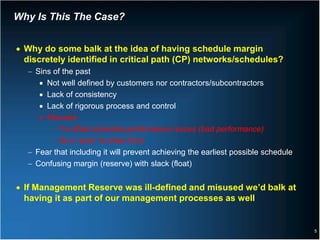 Why Is This The Case?


• Why do some balk at the idea of having schedule margin
  discretely identified in critical path (CP) networks/schedules?
  − Sins of the past
     • Not well defined by customers nor contractors/subcontractors
     • Lack of consistency
     • Lack of rigorous process and control
     • Misused
        − To offset schedule performance issues (bad performance)
        − As a “pool” to draw from
  − Fear that including it will prevent achieving the earliest possible schedule
  − Confusing margin (reserve) with slack (float)


• If Management Reserve was ill-defined and misused we’d balk at
  having it as part of our management processes as well


                                                                                   5
 
