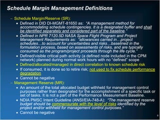 Schedule Margin Management Definitions
 − Schedule Margin/Reserve (SR):
    • Defined in DID DI-MGMT-81650 as: “A management method for
      accommodating schedule contingencies. It is a designated buffer and shall
      be identified separately and considered part of the baseline.”
    • Defined in NPR 7120.5D NASA Space Flight Program and Project
      Management Requirements as: “allowances carried in…project
      schedules…to account for uncertainties and risks…baselined in the
      formulation process, based on assessments of risks, and are typically
      consumed as the program/project proceeds through the life cycle.”
    • Defined/visible critical path activity (a defined node included in the CPM
      network) planned during normal work hours with no “defined” scope
    • Defined/allocated/managed in direct correlation to known schedule risk
    • If consumed, it is done so to retire risk; not used to fix schedule performance
      degradation
    • Cannot be negative
 − Management Reserve (MR):
    • An amount of the total allocated budget withheld for management control
      purposes rather than designated for the accomplishment of a specific task or
      set of tasks. It is not a part of the Performance Measurement Baseline.
    • NDIA PMSC Intent Guideline (ANSI/EIA-748-A): “The management reserve
      budget should be commensurate with the level of risks identified by the
      project and/or withheld for management control purposes.”
    • Cannot be negative
                                                                                        6
 