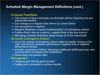 Schedule Margin Management Definitions (cont.)

 − Schedule Float/Slack:
   • The amount of time a schedule can fluctuate without impacting the end
     date(s)/deliverables
   • Can change on a regular basis driven by current status
   • Can be positive or negative
   • Negative float/slack requires implementation of contingency actions
   • Positive float is like an underrun; negative float is like and overrun
   • Managing schedule float/slack keeps things off of the critical path
 − Schedule Contingency Actions:
   • Out of the ordinary & temporary actions taken to handle “bumps in the
     road” and recover schedule performance (negative float or negative
     performance trends)
   • Includes unplanned overtime, temporary additional shifts/resources, and
     out-of-position (re-sequenced) installations
   • Define early and assess often
 − Management:
   • “Applying and refining good process”
   • Dealing with complexity to achieve results

                                                                               7
 