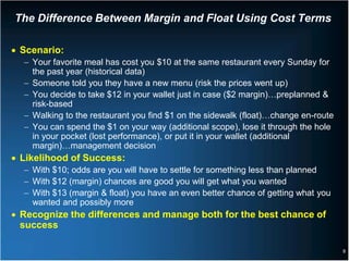 The Difference Between Margin and Float Using Cost Terms

• Scenario:
  − Your favorite meal has cost you $10 at the same restaurant every Sunday for
    the past year (historical data)
  − Someone told you they have a new menu (risk the prices went up)
  − You decide to take $12 in your wallet just in case ($2 margin)…preplanned &
    risk-based
  − Walking to the restaurant you find $1 on the sidewalk (float)…change en-route
  − You can spend the $1 on your way (additional scope), lose it through the hole
    in your pocket (lost performance), or put it in your wallet (additional
    margin)…management decision
• Likelihood of Success:
  − With $10; odds are you will have to settle for something less than planned
  − With $12 (margin) chances are good you will get what you wanted
  − With $13 (margin & float) you have an even better chance of getting what you
    wanted and possibly more
• Recognize the differences and manage both for the best chance of
  success

                                                                                    8
 