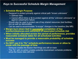 Keys to Successful Schedule Margin Management

• Schedule Margin Purpose
  − Designed to protect primarily against critical path “known unknowns”
     • Defined risks
     • Cannot afford (time or $) to protect against all the “unknown unknowns” or
       against catastrophic failure
  − Should also be used to protect use of key shared resources (test facilities,
    etc) as well as deliverables
  − Can be used to accommodate “in-scope” changes to the baseline (like MR)
• Margin burn-down tied to successful completion of key
  events/milestones and retirement of associated schedule risk
• When initially allocated across the period of performance, provides
  reasonable schedule dates for all scheduled activities
• Must be managed to provide a reasonable probability of schedule
  success
• Do NOT use it to “fix” schedule performance issues or allow to
  erode with the passage of time
  − Doing so creates the illusion that things are still on track
  − This “fix” with no action creates potential downstream schedule problems
    since the future risks still exist

                                                                                    9
 