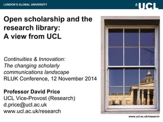 Open scholarship and the
research library:
A view from UCL
Continuities & Innovation:
The changing scholarly
communications landscape
RLUK Conference, 12 November 2014
Professor David Price
UCL Vice-Provost (Research)
d.price@ucl.ac.uk
www.ucl.ac.uk/research
www.ucl.ac.uk/research
LONDON’S GLOBAL UNIVERSITY
 