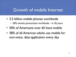 Growth of mobile Internet 3.3 billion mobile phones worldwide 50% market penetration worldwide  - in 26 years 50% of Americans over 65 have mobile  58% of all American adults use mobile for non-voice, data application every day 